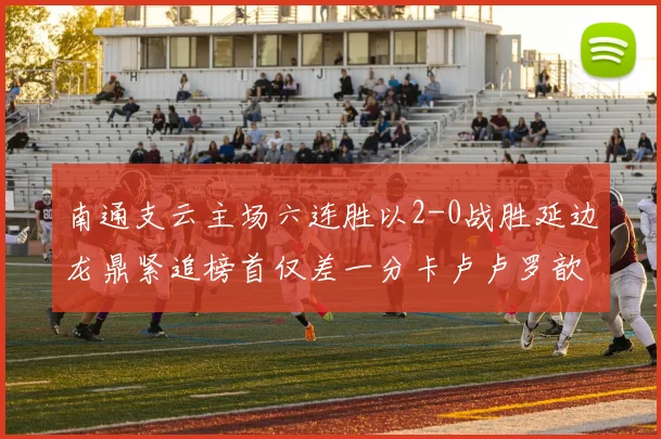 南通支云主场六连胜以2-0战胜延边龙鼎紧追榜首仅差一分卡卢卢罗歆破门助力