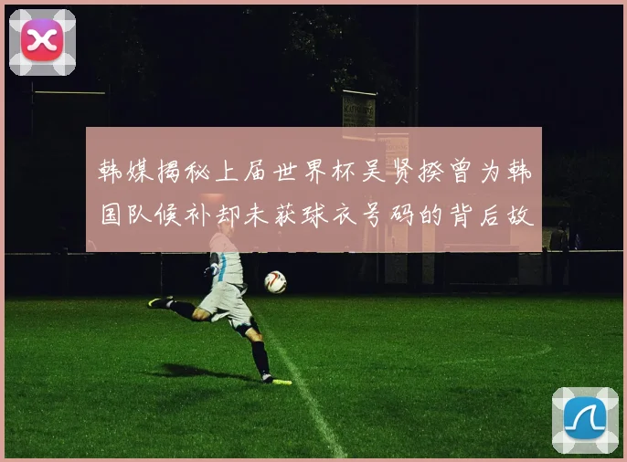 韩媒揭秘上届世界杯吴贤揆曾为韩国队候补却未获球衣号码的背后故事