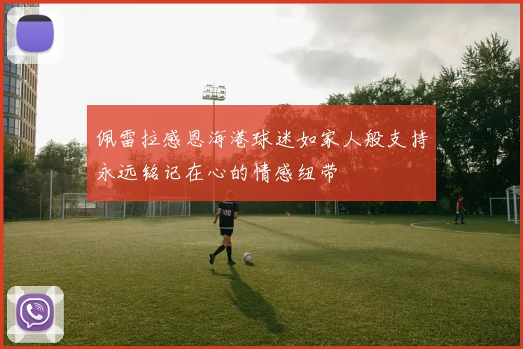 佩雷拉感恩海港球迷如家人般支持永远铭记在心的情感纽带