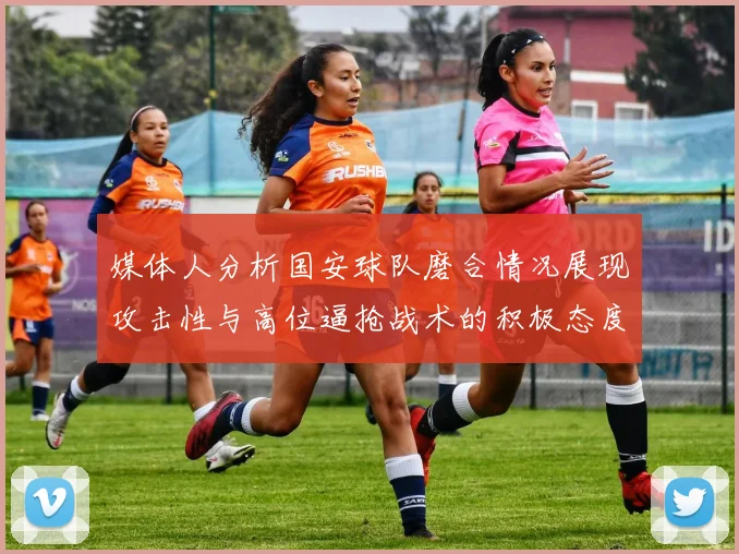 媒体人分析国安球队磨合情况展现攻击性与高位逼抢战术的积极态度