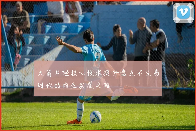 火箭年轻核心技术提升盘点不交易时代的内生发展之路