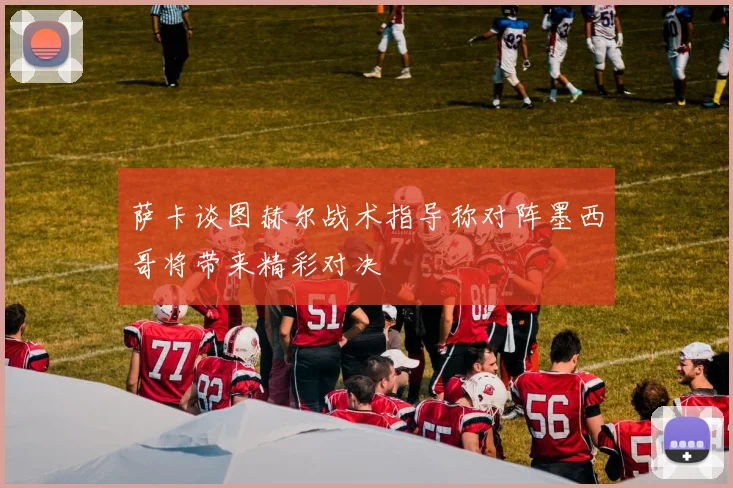 萨卡谈图赫尔战术指导称对阵墨西哥将带来精彩对决