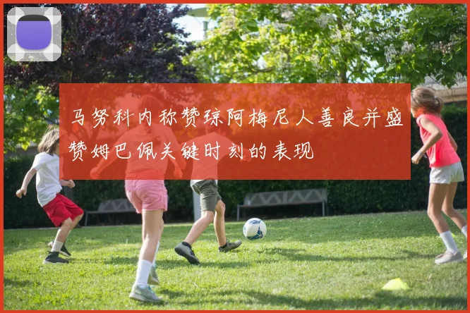 马努科内称赞琼阿梅尼人善良并盛赞姆巴佩关键时刻的表现