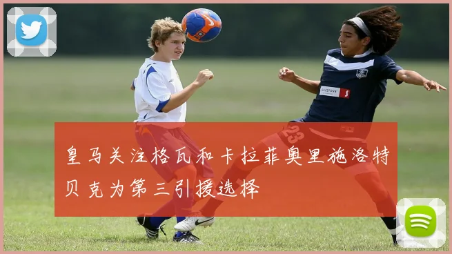 皇马关注格瓦和卡拉菲奥里施洛特贝克为第三引援选择