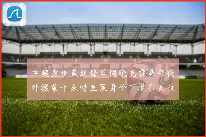 中超身价最新榜单揭晓克雷桑领衔外援前十米特里策身价下滑引关注