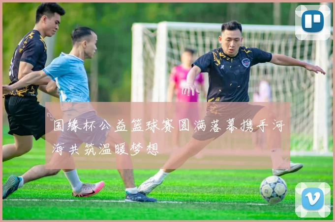 国缘杯公益篮球赛圆满落幕携手河海共筑温暖梦想