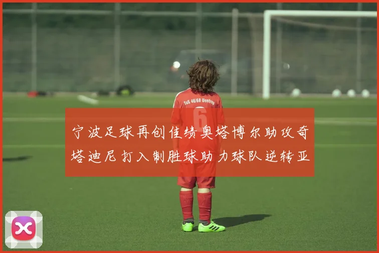 宁波足球再创佳绩奥塔博尔助攻奇塔迪尼打入制胜球助力球队逆转亚泰