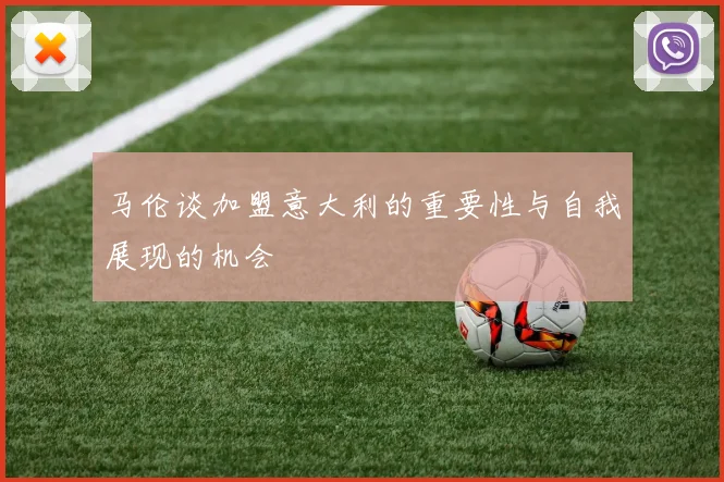 马伦谈加盟意大利的重要性与自我展现的机会
