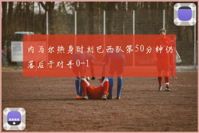 内马尔热身时刻巴西队第50分钟仍落后于对手0-1
