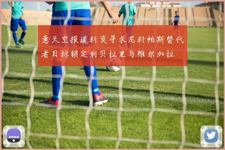 意天空报道科莫寻求尼科帕斯替代者目标锁定利贝拉里与维尔加拉