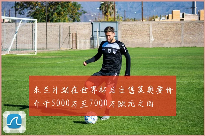 米兰计划在世界杯后出售莱奥要价介于5000万至7000万欧元之间