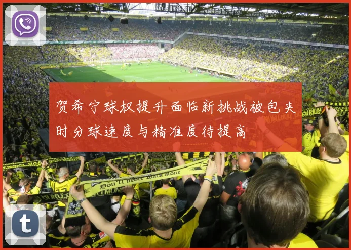 贺希宁球权提升面临新挑战被包夹时分球速度与精准度待提高