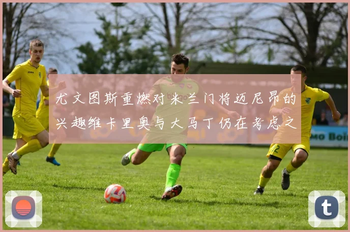 尤文图斯重燃对米兰门将迈尼昂的兴趣维卡里奥与大马丁仍在考虑之中