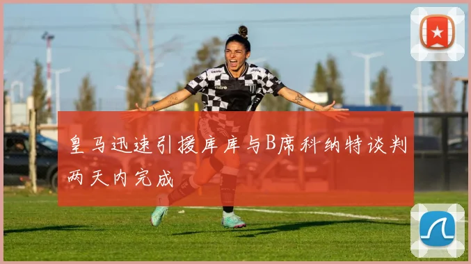 皇马迅速引援库库与B席科纳特谈判两天内完成