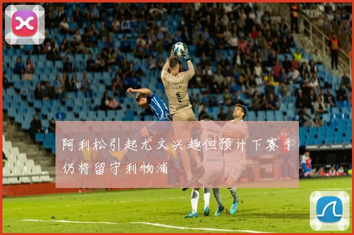 阿利松引起尤文兴趣但预计下赛季仍将留守利物浦